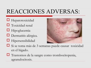 REACCIONES ADVERSAS:
 Hepatotoxicidad
 Toxicidad renal
 Hipoglucemia
 Dermatitis alérgica.
 Hipersensibilidad
 Si se toma más de 3 semanas puede causar toxicidad
en el hígado.
 Trastornos de la sangre como trombocitopenia,
agranulocitosis.
 