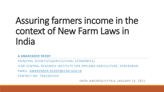 Assuring farmers income in the
context of New Farm Laws in
India
A AMARENDER REDDY
PRINCIPAL SCIENTIST(AGRICULTURAL ECONOMICS)
ICAR-CENTRAL RESEARCH INSTITUTE FOR DRYLAND AGRICULTURE, HYDERAB AD
EMAIL: AMARENDER.REDDY@ICAR.GOV.IN
CONTACT NO. 7042361439
IMPRI #WEBPOLICYTALK JANUARY 15, 2021
 