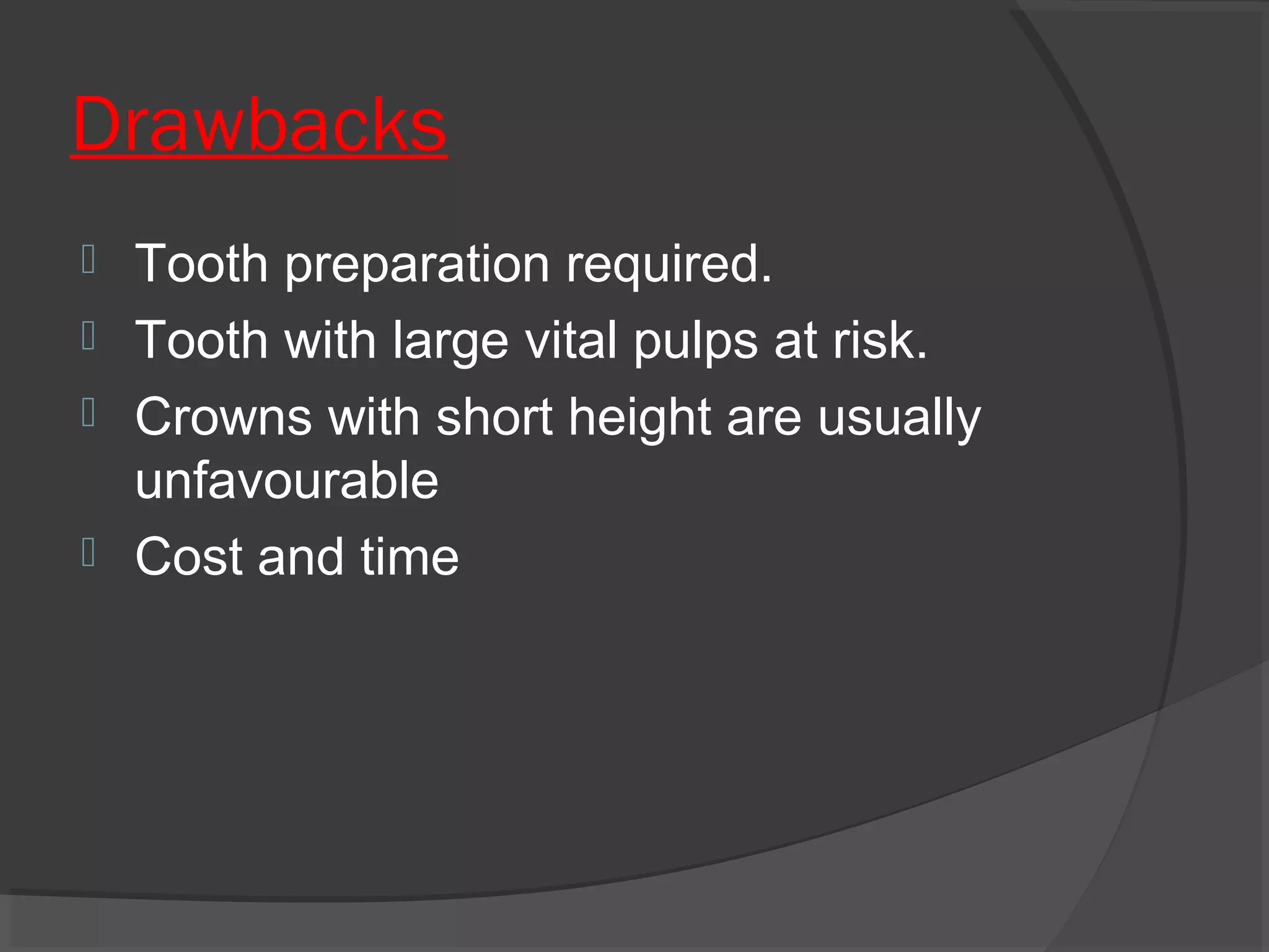 Drawbacks





Tooth preparation required.
Tooth with large vital pulps at risk.
Crowns with short height are usually
unfavourable
Cost and time

 