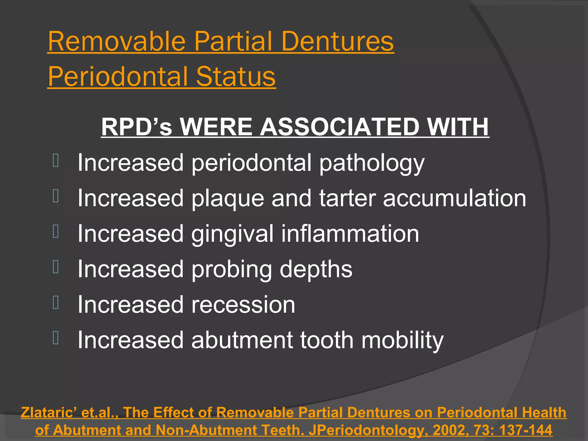 Removable Partial Dentures
Periodontal Status







RPD’s WERE ASSOCIATED WITH
Increased periodontal pathology
Increased plaque and tarter accumulation
Increased gingival inflammation
Increased probing depths
Increased recession
Increased abutment tooth mobility

Zlataric’ et.al., The Effect of Removable Partial Dentures on Periodontal Health
of Abutment and Non-Abutment Teeth. JPeriodontology, 2002, 73: 137-144

 