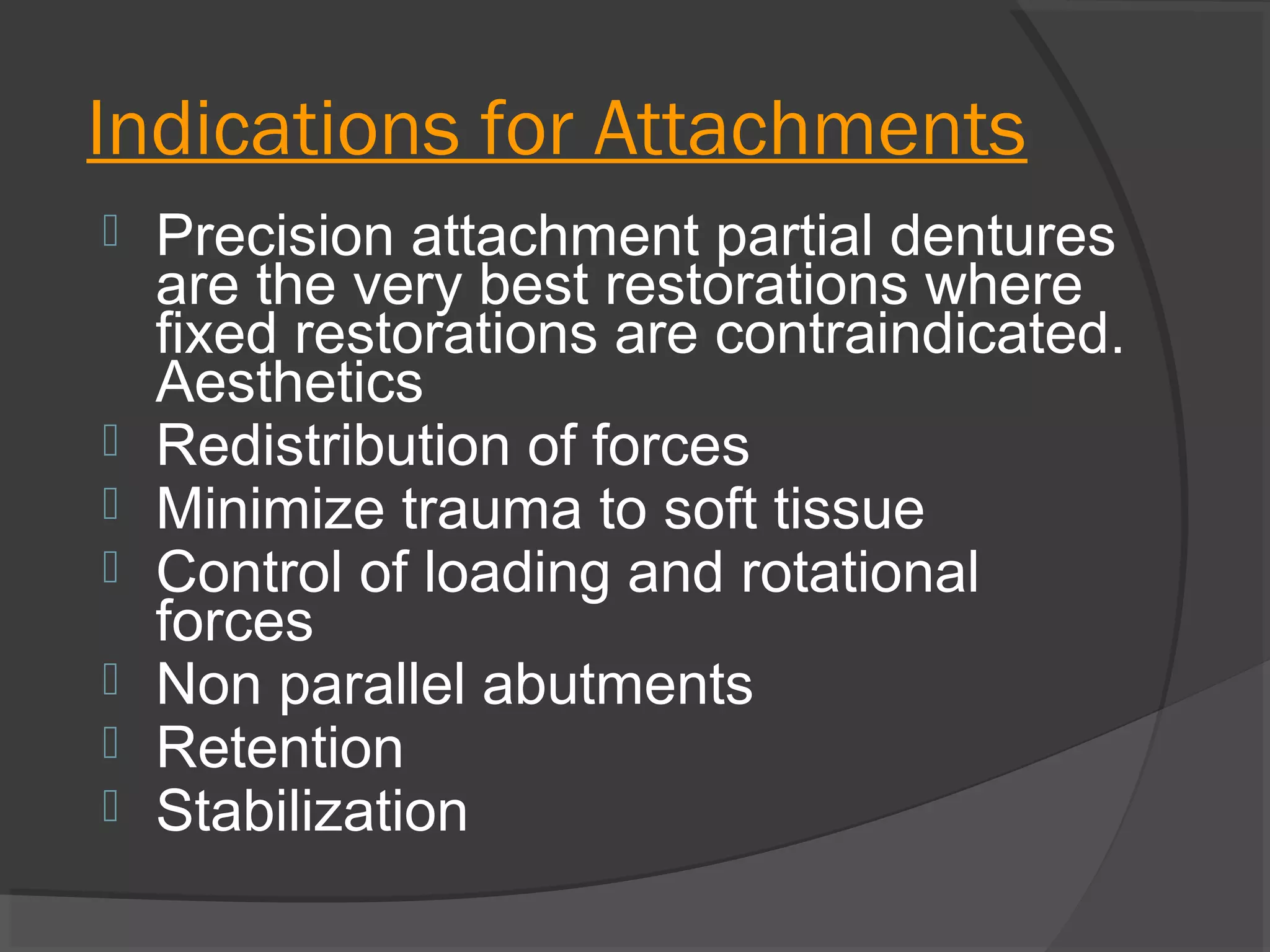 Indications for Attachments









Precision attachment partial dentures
are the very best restorations where
fixed restorations are contraindicated.
Aesthetics
Redistribution of forces
Minimize trauma to soft tissue
Control of loading and rotational
forces
Non parallel abutments
Retention
Stabilization

 