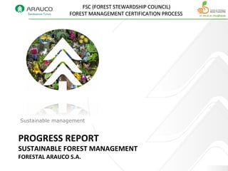 PROGRESS REPORT
SUSTAINABLE FOREST MANAGEMENT
FORESTAL ARAUCO S.A.
Gestión sustentable
FSC (FOREST STEWARDSHIP COUNCIL)FSC (FOREST STEWARDSHIP COUNCIL)
FOREST MANAGEMENT CERTIFICATION PROCESSFOREST MANAGEMENT CERTIFICATION PROCESS
Sustainable management
 