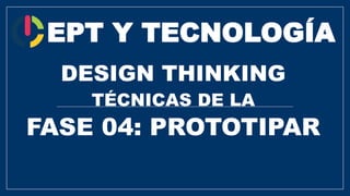 EPT Y TECNOLOGÍA
DESIGN THINKING
TÉCNICAS DE LA
FASE 04: PROTOTIPAR
 