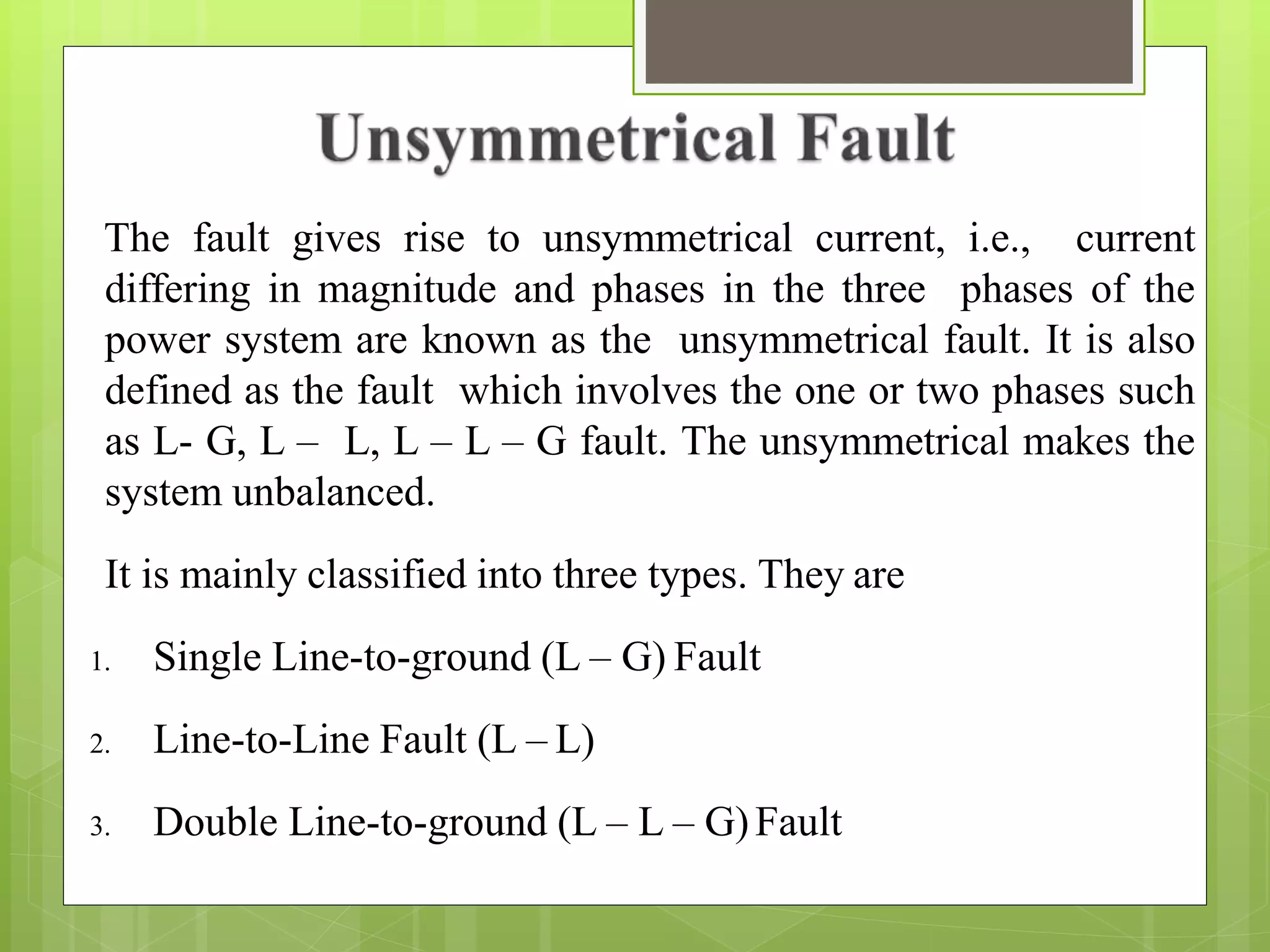 The fault gives rise to unsymmetrical current, i.e., current
differing in magnitude and phases in the three phases of the
power system are known as the unsymmetrical fault. It is also
defined as the fault which involves the one or two phases such
as L- G, L – L, L – L – G fault. The unsymmetrical makes the
system unbalanced.
It is mainly classified into three types. They are
1. Single Line-to-ground (L – G) Fault
2. Line-to-Line Fault (L – L)
3. Double Line-to-ground (L – L – G)Fault
 