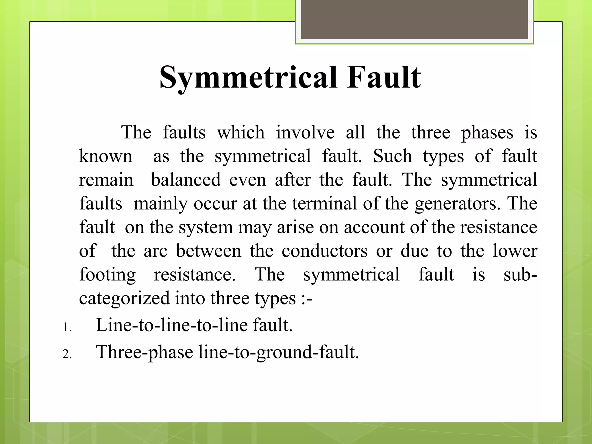 The faults which involve all the three phases is
known as the symmetrical fault. Such types of fault
remain balanced even after the fault. The symmetrical
faults mainly occur at the terminal of the generators. The
fault on the system may arise on account of the resistance
of the arc between the conductors or due to the lower
footing resistance. The symmetrical fault is sub-
categorized into three types :-
1. Line-to-line-to-line fault.
2. Three-phase line-to-ground-fault.
Symmetrical Fault
 