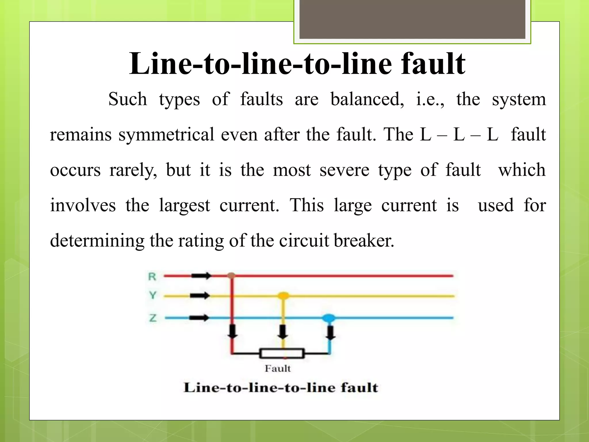 Such types of faults are balanced, i.e., the system
remains symmetrical even after the fault. The L – L – L fault
occurs rarely, but it is the most severe type of fault which
involves the largest current. This large current is used for
determining the rating of the circuit breaker.
Line-to-line-to-line fault
 