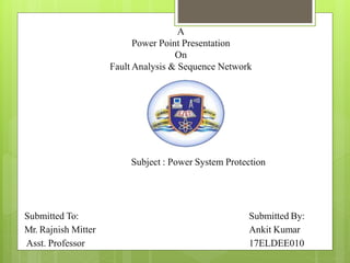 Submitted To:
Mr. Rajnish Mitter
Asst. Professor
Submitted By:
Ankit Kumar
17ELDEE010
A
Power Point Presentation
On
Fault Analysis & Sequence Network
Subject : Power System Protection
 
