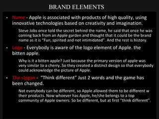 BRAND ELEMENTS
• Name - Apple is associated with products of high quality, using
innovative technologies based on creativity and imagination.
Steve Jobs once told the secret behind the name, he said that once he was
coming back from an Apple garden and thought that it could be the brand
name as it is “Fun, spirited and not intimidated”. And the rest is history.
• Logo - Everybody is aware of the logo element of Apple. the
bitten apple.
Why is it a bitten apple? Just because the primary version of apple was
very similar to a cherry. So they created a distinct design so that everybody
could acknowledge the picture of Apple.
• The slogan - “Think different” Just 2 words and the game has
been changed.
Not everybody can be different, so Apple allowed them to be different w
their products. Now whoever has Apple, he/she belongs to a top
community of Apple owners. So be different, but at first “think different”.
 