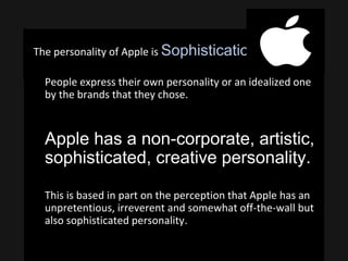 The personality of Apple is Sophistication.
• People express their own personality or an idealized one
by the brands that they chose.
• Apple has a non-corporate, artistic,
sophisticated, creative personality.
• This is based in part on the perception that Apple has an
unpretentious, irreverent and somewhat off-the-wall but
also sophisticated personality.
 
