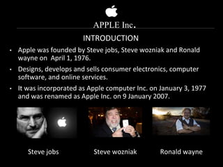 APPLE Inc.
INTRODUCTION
• Apple was founded by Steve jobs, Steve wozniak and Ronald
wayne on April 1, 1976.
• Designs, develops and sells consumer electronics, computer
software, and online services.
• It was incorporated as Apple computer Inc. on January 3, 1977
and was renamed as Apple Inc. on 9 January 2007.
Steve jobs Steve wozniak Ronald wayne
 