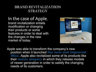 Apple was able to transform the company’s new
position when it launched the new and improved
iMac. Apple also revitalized some of its products like
their music players in which they release models
of newer generation in order to satisfy the changing
needs of its customers.
BRAND REVITALIZATIION
STRATEGY
• In the case of Apple,
brand revitalization entails
modification or changing
their products or some
features in order to deal with
the changes in the new
market of today.
 