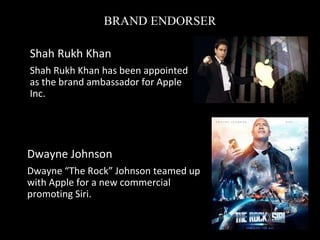 BRAND ENDORSER
• Dwayne Johnson
• Dwayne “The Rock” Johnson teamed up
with Apple for a new commercial
promoting Siri.
• Shah Rukh Khan
• Shah Rukh Khan has been appointed
as the brand ambassador for Apple
Inc.
 