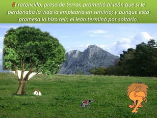 El ratoncillo, preso de terror, prometió al león que si le
perdonaba la vida la emplearía en servirlo; y aunque esta
    promesa lo hizo reír, el león terminó por soltarlo.
 