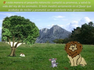 De esta manera el pequeño ratoncito cumplió su promesa, y salvó la
vida del rey de los animales. El león meditó seriamente en el favor que
    acababa de recibir y prometió ser en adelante más generoso.
 
