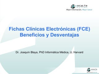 Mejor Información, Mejor Salud




Fichas Clínicas Electrónicas (FCE)
    Beneficios y Desventajas


  Dr. Joaquín Blaya, PhD Informática Médica, U. Harvard
 