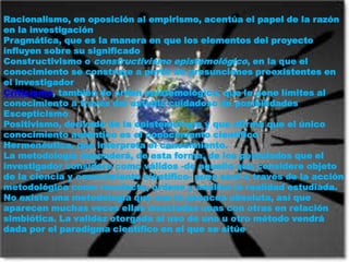 Racionalismo, en oposición al empirismo, acentúa el papel de la razón en la investigaciónPragmática, que es la manera en que los elementos del proyecto influyen sobre su significadoConstructivismo o constructivismo epistemológico, en la que el conocimiento se construye a partir de presunciones preexistentes en el investigadorCriticismo, también de orden epistemológico, que le pone límites al conocimiento a través del estudio cuidadoso de posibilidadesEscepticismoPositivismo, derivado de la epistemología y que afirma que el único conocimiento auténtico es el conocimiento científicoHermenéutica, que interpreta el conocimiento.La metodología dependerá, de esta forma, de los postulados que el investigador considere como válidos -de aquello que considere objeto de la ciencia y conocimiento científico- pues será a través de la acción metodológica como recolecte, ordene y analice la realidad estudiada.No existe una metodología que sea la panacea absoluta, así que aparecen muchas veces ellas mezcladas unas con otras en relación simbiótica. La validez otorgada al uso de uno u otro método vendrá dada por el paradigma científico en el que se sitúe