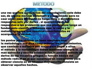 METODOuna vez que nos apropiamos del conocimiento, este debe ser, de alguna manera sistemática y organizada para no caer en un caos en donde no haiga nada y donde damos respuestas solo por darlas . si queremos que las respuestas a los problemas que nos planteamos tenga un fundamento científico debemos usar la razón y la metodología para que nuestros conocimientos se acerquen a la verdad.los puntos para obtener un buen resultado son:la metodología nos dice como ordenar los conocimientos, que caminos o métodos son mejor para llegar a ellos.el método y la metodología deben mantener siempre la mas estrecha y escrita colaboracion.la palabra método se deriva de los vocablos griegos.la función básica del método radical en el que constituye un instrumento para obtener ciencia es un termino muy sencillo consiste en observar aquellos hechos.