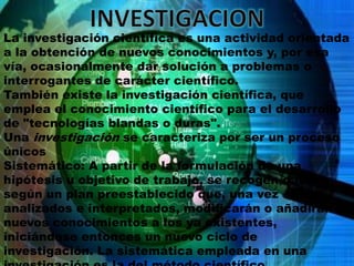 INVESTIGACIONLa investigación científica es una actividad orientada a la obtención de nuevos conocimientos y, por esa vía, ocasionalmente dar solución a problemas o interrogantes de carácter científico.También existe la investigación científica, que emplea el conocimiento científico para el desarrollo de "tecnologías blandas o duras".Una investigación se caracteriza por ser un proceso únicosSistemático: A partir de la formulación de una hipótesis u objetivo de trabajo, se recogen datos según un plan preestablecido que, una vez analizados e interpretados, modificarán o añadirán nuevos conocimientos a los ya existentes, iniciándose entonces un nuevo ciclo de investigación. La sistemática empleada en una investigación es la del método científico.