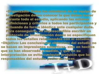 Organizado: Todos los miembros de un equipo de investigación deben conocer lo que deben hacer durante todo el estudio, aplicando las mismas definiciones y criterios a todos los participantes y actuando de forma idéntica ante cualquier duda. Para conseguirlo, es imprescindible escribir un protocolo de investigación donde se especifiquen todos los detalles relacionados con el estudio.