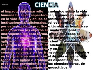 Objetivo: Las conclusiones obtenidas del estudio no se basan en impresiones subjetivas, sino en hechos que se han observado y medido, y que en su interpretación se evita cualquier prejuicio que los responsables del estudio pudieran hacer.CIENCIAel impacto del desarrollo tecnológico sobre la vida humana ha suido espectacular, a generado cambios en la vida social y en las organizaciones de las instituciones tradicionales del occidente.por este propósito practico o técnico es hombre se relaciona con los objetos en modo funcional o instrumental.de esta forma, antes las cosas el hombre se pregunta ¿para que me puede servir?.la aplicación del conocimiento científico a dado como resultado la introducción de adelantados en la agricultura y en la industria, y en las comunicaciones y en los transportes, en la saluda y en la higiene en nuestro nivel de vida en general.la tecnología aplica a problemas específicos los problemas provenientes de las ciencias curas, de física, biología y campos cognoscitivos.