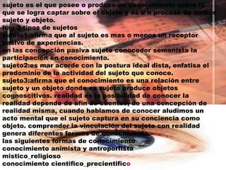 sujeto es el que posee o produce un conocimiento sobre lo que se logra captar sobre el objeto y es u n proceso de ambos sujeto y objeto.hay 3 tipos de sujetossujeto1:afirma que al sujeto es mas o menos un receptor pasivo de experiencias.en las concepción pasiva sujeto conocedor semanista la participación en conocimiento.sujeto2:es mar acorde con la postura ideal dista, enfatisa el predominio de la actividad del sujeto que conoce.sujeto3:afirma que el conocimiento es una relación entre sujeto y un objeto donde es sujeto produce objetos cognoscitivos. realidad es la posibilidad de conocer la realidad depende de afín de cuentas, de una concepción de realidad misma, cuando hablamos de conocer aludimos un acto mental que el sujeto captura en su conciencia como objeto. comprender la vinculación del sujeto con realidad genera diferentes formas de conocimiento.las siguientes formas de conocimientoconocimiento animista y antroporfistamistico_religiosoconocimiento cientifico_precientifico
