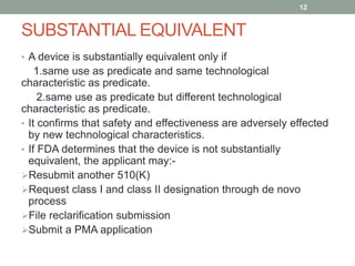 SUBSTANTIAL EQUIVALENT
• A device is substantially equivalent only if
1.same use as predicate and same technological
characteristic as predicate.
2.same use as predicate but different technological
characteristic as predicate.
• It confirms that safety and effectiveness are adversely effected
by new technological characteristics.
• If FDA determines that the device is not substantially
equivalent, the applicant may:-
Resubmit another 510(K)
Request class I and class II designation through de novo
process
File reclarification submission
Submit a PMA application
12
 
