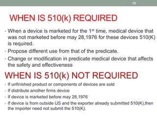 WHEN IS 510(k) REQUIRED
15
• When a device is marketed for the 1st time, medical device that
was not marketed before may 28,1976 for these devices 510(K)
is required.
• Propose different use from that of the predicate.
• Change or modification in predicate medical device that affects
the safety and effectiveness
WHEN IS 510(k) NOT REQUIRED
• If unfinished product or components of devices are sold
• If distribute another firms device
• If device is marketed before may 28,1976
• If device is from outside US and the exporter already submitted 510(K),then
the importer need not submit the 510(K).
 