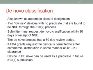 De novo classification
• Also known as automatic class III designation
• For “low risk” devices with no predicate that are found to
be NSE through the 510(k) process
• Submitter must request de novo classification within 30
days of receipt of NSE
• The de novo process has a 60 day review period.
• If FDA grants request the device is permitted to enter
commercial distribution in same manner as 510(K)
clearance
• Device in DE novo can be used as a predicate in future
510(k) submission.
17
 