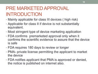 PRE MARKETED APPROVAL
INTRODUCTION
• Mainly applicable for class III devices ( high risk)
• Applicable for class II if device is not substantially
equivalent.
• Most stringent type of device marketing application
• FDA confirms premarketed approval only when it
confirms the scientific evidence to assure that the device
is safe
• FDA requires 180 days to review or longer
• PMA- private license permitting the applicant to market
the device
• FDA notifies applicant that PMA is approved or denied,
the notice is published on internet also.
18
 