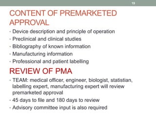 CONTENT OF PREMARKETED
APPROVAL
• Device description and principle of operation
• Preclinical and clinical studies
• Bibliography of known information
• Manufacturing information
• Professional and patient labelling
REVIEW OF PMA
• TEAM: medical officer, engineer, biologist, statistian,
labelling expert, manufacturing expert will review
premarketed approval
• 45 days to file and 180 days to review
• Advisory committee input is also required
19
 
