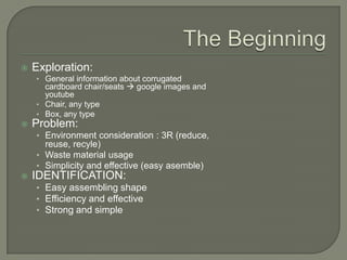   Exploration:
    • General information about corrugated
      cardboard chair/seats  google images and
      youtube
    • Chair, any type
    • Box, any type
   Problem:
    • Environment consideration : 3R (reduce,
      reuse, recyle)
    • Waste material usage
    • Simplicity and effective (easy asemble)
   IDENTIFICATION:
    • Easy assembling shape
    • Efficiency and effective
    • Strong and simple
 