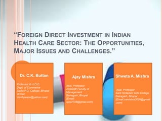 “FOREIGN DIRECT INVESTMENT IN INDIAN 
HEALTH CARE SECTOR: THE OPPORTUNITIES, 
MAJOR ISSUES AND CHALLENGES.” 
Dr. C.K. Buttan 
Professor & H.O.D. 
Dept. of Commerce 
Saifia P.G. College, Bhopal 
(Email: 
drckbpeace@yahoo.com) 
Ajay Mishra 
Asst. Professor 
JSSGIW Faculty of 
Management 
Bairagarh, Bhopal 
(Email: 
ajay2708@gmail.com) 
Shweta A. Mishra 
Asst. Professor 
Sant Hirdaram Girls College 
Bairagarh, Bhopal 
(Email:samishra3009@gmail 
.com) 
 
