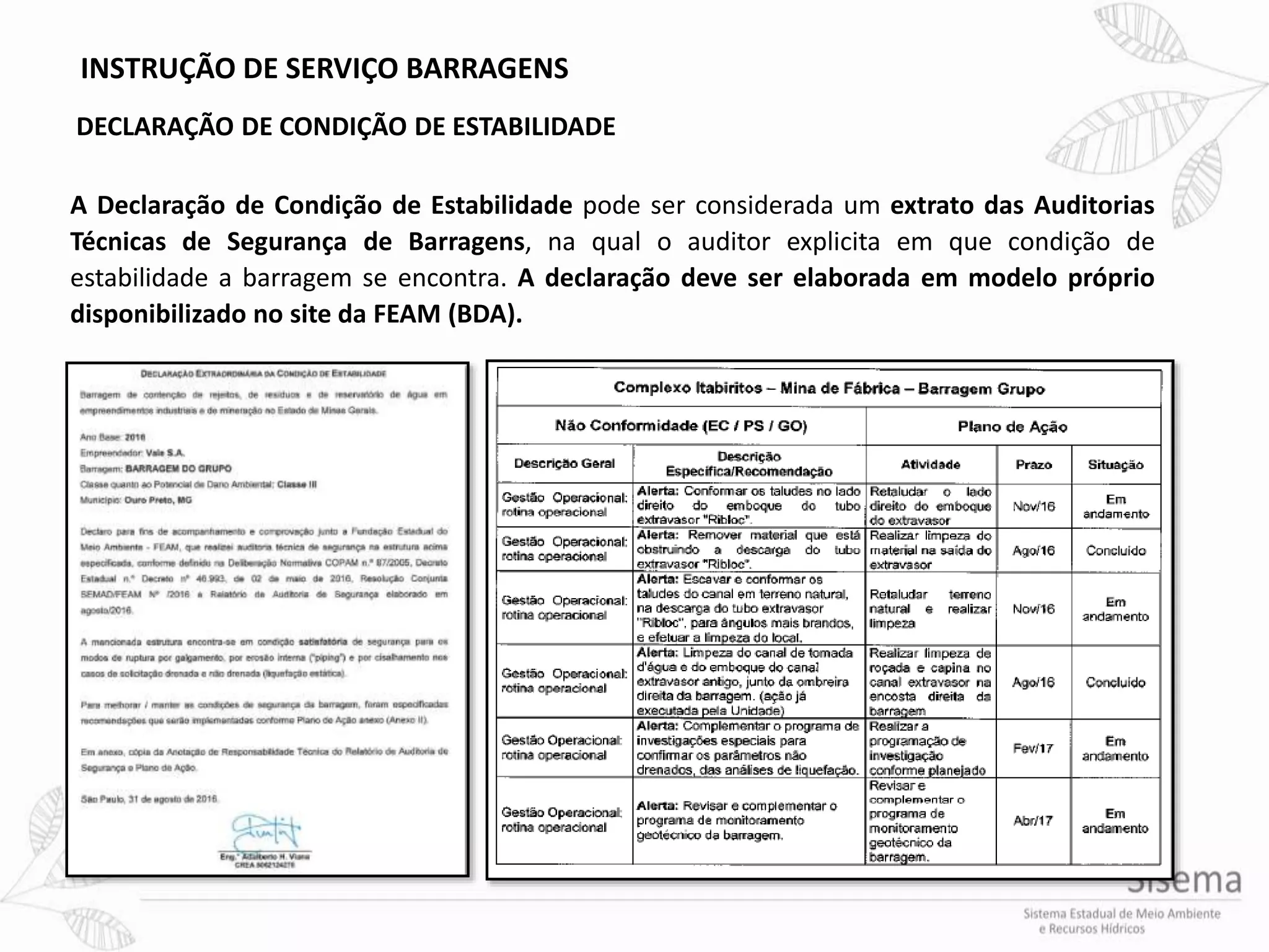 INSTRUÇÃO DE SERVIÇO BARRAGENS
DECLARAÇÃO DE CONDIÇÃO DE ESTABILIDADE
A Declaração de Condição de Estabilidade pode ser considerada um extrato das Auditorias
Técnicas de Segurança de Barragens, na qual o auditor explicita em que condição de
estabilidade a barragem se encontra. A declaração deve ser elaborada em modelo próprio
disponibilizado no site da FEAM (BDA).
 