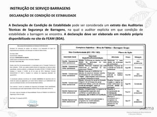 INSTRUÇÃO DE SERVIÇO BARRAGENS
DECLARAÇÃO DE CONDIÇÃO DE ESTABILIDADE
A Declaração de Condição de Estabilidade pode ser considerada um extrato das Auditorias
Técnicas de Segurança de Barragens, na qual o auditor explicita em que condição de
estabilidade a barragem se encontra. A declaração deve ser elaborada em modelo próprio
disponibilizado no site da FEAM (BDA).
 