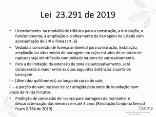 Lei 23.291 de 2019
• Licenciamento na modalidade trifásica para a construção, a instalação, o
funcionamento, a ampliação e o alteamento de barragens no Estado com
apresentação do EIA e Rima (art. 6)
• Vedada a concessão de licença ambiental para construção, instalação,
ampliação ou alteamento de barragem em cujos estudos de cenários de
rupturas seja identificada comunidade na zona de autossalvamento.
• Para a delimitação da extensão da zona de autossalvamento, será
considerada a maior entre as duas seguintes distâncias a partir da
barragem:
I – 10km (dez quilômetros) ao longo do curso do vale;
II – a porção do vale passível de ser atingida pela onda de inundação num
prazo de trinta minutos.
• Proibição de concessão de licença para barragens de montante e
descaracterização das mesmas em até 3 anos (Resolução Conjunta Semad
Feam 2.784 de 2019)
 
