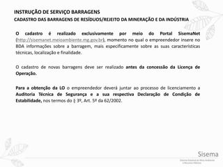 INSTRUÇÃO DE SERVIÇO BARRAGENS
CADASTRO DAS BARRAGENS DE RESÍDUOS/REJEITO DA MINERAÇÃO E DA INDÚSTRIA
O cadastro é realizado exclusivamente por meio do Portal SisemaNet
(http://sisemanet.meioambiente.mg.gov.br), momento no qual o empreendedor insere no
BDA informações sobre a barragem, mais especificamente sobre as suas características
técnicas, localização e finalidade.
O cadastro de novas barragens deve ser realizado antes da concessão da Licença de
Operação.
Para a obtenção da LO o empreendedor deverá juntar ao processo de licenciamento a
Auditoria Técnica de Segurança e a sua respectiva Declaração de Condição de
Estabilidade, nos termos do § 3º, Art. 5º da 62/2002.
 