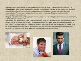 La vida humana comienza en el momento exacto de la unión del óvulo y el espermatozoide; es decir, con
la fecundación. Cada gameto lleva en sí la capacidad intrínseca de la vida, y el ser que nacerá está dotado de
una mezcla singular de información genética y de experiencia intrauterina, que no se volverá a repetir en
ningún otro ser. Por esta razón, cada ser humano es único e irreemplazable, es un participante del
ininterrumpido proceso de vivir.
El cigoto, expresión unicelular de la persona humana, crece y se desarrolla para convertirse en un ser completo,
hombre o mujer, que nace y vive.
El nuevo ser vivo representado por el cigoto, experimenta ahora una serie de cambios que van a culminar con
el desarrollo de un individuo que cuenta con todos los órganos y sistemas necesarios para desenvolverse en
este mundo. Este nuevo habitante, desde que comienza siendo cigoto ya posee almacenada en su ADN todas
las características funcionales, físicas, conductuales, etc., que expresará al interactuar con los demás seres
humanos y su entorno. Por lo tanto, la persona humana está presente en el cigoto.
 