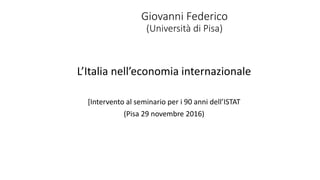 Giovanni Federico
(Università di Pisa)
L’Italia nell’economia internazionale
[Intervento al seminario per i 90 anni dell’ISTAT
(Pisa 29 novembre 2016)
 