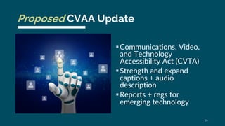 Proposed CVAA Update
§Communications, Video,
and Technology
Accessibility Act (CVTA)
§Strength and expand
captions + audio...