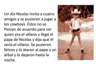 Un día Nicolas invita a cuatro
amigos y se pusieron a jugar a
los cowboys. Éstos no se
Ponían de acuerdo para ver
quien era el villano y llegó el
papa de Nicolas y dijo que él
sería el villano. Se pusieron
felices y lo ataron al papa a un
árbol y lo dejaron hasta la
noche.
 