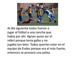 Al día siguiente todos fueron a
jugar al fútbol a una cancha que
había por ahí. Agnan quizo ser el
referí porque tenia gafas y no
jugaba tan bien. Todos querían estar en el
equipo de Eudes porque era el más fuerte,
entonces se provocó una pelea.
 