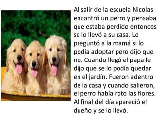 Al salir de la escuela Nicolas
encontró un perro y pensaba
que estaba perdido entonces
se lo llevó a su casa. Le
preguntó a la mamá si lo
podía adoptar pero dijo que
no. Cuando llegó el papa le
dijo que se lo podía quedar
en el jardín. Fueron adentro
de la casa y cuando salieron,
el perro había roto las flores.
Al final del día apareció el
dueño y se lo llevó.
 