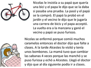 Nicolas le insistía a su papá que quería
      una bici y el papa le dijo que se la daba
      si pasaba una prueba. La pasó y el papá
      se la compró. El papá la probó en el
      jardín y el vecino le dijo que le jugaría
      una carrera de bicis y el papa acceptó.
      La vuelta era a la manzana y ganó el
      vecino y papá se puso furiozo.
Nicolas se enfermó porque comió muchos
caramelos entonces el doctor dijo que falte a
clases. A la tarde Alcestes lo visitó y tenía
unos bombones. La mamá tuvo que cambiar
las sabanas 4 veces porque las manchó y se
puso furiosa y echó a Alcestes. Llegó el doctor
y dijo que al día siguiente podía ir a clases.
 