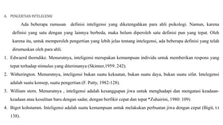 A. PENGERTIAN INTELEGENSI
Ada beberapa rumusan definisi inteligensi yang diketengahkan para ahli psikologi. Namun, karena
definisi yang satu dengan yang lainnya berbeda, maka belum diperoleh satu definisi pun yang tepat. Oleh
karena itu, untuk memperoleh pengertian yang lebih jelas tentang intelegensi, ada beberapa definisi yang telah
dirumuskan oleh para ahli.
1. Edwaerd thorndike. Menurutnya, inteligensi merupakan kemampuan individu untuk memberikan respons yang
tepat terhadap stimulus yang diterimanya (Skinner,1959: 242).
2. Witherington. Menurutnya, inteligensi bukan suatu kekuatan, bukan suatu daya, bukan suatu sifat. Intelegensi
adalah suatu konsep, suatu pengertian (F. Patty, 1982-128).
3. William stern. Menurutnya , inteligensi adalah kesanggupan jiwa untuk menghadapi dan mengatasi keadaan-
keadaan atau kesulitan baru dengan sadar, dengan berfikir cepat dan tepat *Zuhairini, 1980: 109)
4. Bigot kohstamm. Inteligensi adalah suatu kemampuan untuk melakukan perbuatan jiwa dengan cepat (Bigit, t.t
138).
 