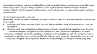 Suatu ciri dari inteligensi yang tinggi adalah abilitas untuk menangkap hubungan antara unsur-unsur dalam suatu
situasi dengan situasi yang lain. Dengan demikian, secara singkat dapat dikatakan bahwa pada dasarnya
inteligensi adalah suatu kesanggupan atau kemampuan untuk melaksanakan pekerjaan dengan cepat, mudah, dan
tepat (memadai) .
B. INTELIGENSI MENURUT ARAH ATAU HASIL
Kepemilikan individu terhadap kecerdasan (inteligensi) menurut arah atau hasilnya dibedakan menjadi dua
macam, yaitu :
1. Inteligensi untuk dapat mengatasi situasi yang sulit dalam suatu kerja, yang berlangsung secara cepat dan
tepat (praktis).
2. Inteligensi untuk bisa mendapatkan suatu pikiran penyelesaian masalah dengan cepat dan tepat (teoritis).
Contoh dari inteligensi yang pertama adalah seorang anak naik sepeda dijalan yang ramai. Ini sangat
memerlukan inteligensi praktis. Dan yang kedua berlaku pada ilmu pengetahua, baik ilmu pengetahuan alam,
sosial maupun teknologi. Dan untuk menyelidiki sifat, luas,dan batas inteligensi, dipergunakan suatu tes yang
disebut tes inteligensi. Tes inteligensi ini dimaksudkan untuk mengetahui inteligensi individu yang dites.
 