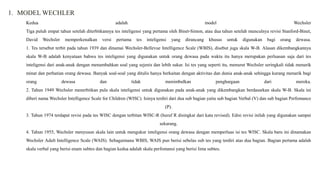 1. MODEL WECHLER
Kedua adalah model Wechsler
Tiga puluh empat tahun setelah diterbitkannya tes inteligensi yang pertama oleh Binet-Simon, atau dua tahun setelah munculnya revisi Stanford-Binet,
David Wechsler memperkenalkan versi pertama tes inteligensi yang dirancang khusus untuk digunakan bagi orang dewasa.
1. Tes tersebut terbit pada tahun 1939 dan dinamai Wechsler-Bellevue Intelligence Scale (WBIS), disebut juga skala W-B. Alasan dikembangkannya
skala W-B adalah kenyataan bahwa tes inteligensi yang digunakan untuk orang dewasa pada waktu itu hanya merupakan perluasan saja dari tes
inteligensi dari anak-anak dengan menambahkan soal yang sejenis dan lebih sukar. Isi tes yang seperti itu, menurut Wechsler seringkali tidak menarik
minat dan perhatian orang dewasa. Banyak soal-soal yang ditulis hanya berkaitan dengan aktivitas dan dunia anak-anak sehingga kurang menarik bagi
orang dewasa dan tidak menimbulkan penghargaan dari mereka.
2. Tahun 1949 Wechsler menerbitkan pula skala inteligensi untuk digunakan pada anak-anak yang dikembangkan berdasarkan skala W-B. Skala ini
diberi nama Wechsler Intelligence Scale for Children (WISC). Isinya terdiri dari dua sub bagian yaitu sub bagian Verbal (V) dan sub bagian Perfomance
(P).
3. Tahun 1974 terdapat revisi pada tes WISC dengan terbitan WISC-R (huruf R disingkat dari kata revised). Edisi revisi inilah yang digunakan sampai
sekarang.
4. Tahun 1955, Wechsler menyusun skala lain untuk mengukur inteligensi orang dewasa dengan memperluas isi tes WISC. Skala baru ini dinamakan
Wechsler Adult Intelligence Scale (WAIS). Sebagaimana WBIS, WAIS pun berisi sebelas sub tes yang terdiri atas dua bagian. Bagian pertama adalah
skala verbal yang berisi enam subtes dan bagian kedua adalah skala perfomansi yang berisi lima subtes.
 