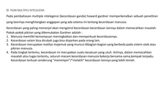 D. TEORI MULTIPLE INTELEGENSI
Pada pembahasan multiple intelegensi (kecerdasan ganda) howard gardner memperkenalkan sebuah penelitian
yang teorinya menghilangkan anggapan yang ada selama ini tentang kecerdasan manusia.
Kecerdasan yang paling menonjol akan mengotrol kecerdasan-kecerdasan lainnya dalam memecahkan masalah.
Pokok-pokok pikiran yang dikemukakan Gardner adalah :
1. Manusia memiliki kemampuan meningkatkan dan memperkuat kecerdasannya.
2. Kecerdasan selain bisa dirubah juga bisa diajarkan pada orang lain.
3. Kecerdasan merupakan realitas majemuk yang muncul dibagian-bagian yang berbeda pada sistem otak atau
pikiran manusia.
4. Pada tingkat tertentu, kecerdasan ini merupakan suatu kesatuan yang utuh. Artinya, dalam memecahkan
masalah atsu tugas tertentu, seluruh macam kecerdasan manusia bekerja bersama-sama,kompak terpadu.
Kecerdasan terkuat cenderung “memimpin”/”melatih” kecerdasan lainnya yang lebih lemah.
 