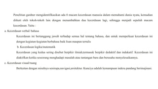 Penelitian gardner mengidentifikasikan ada 8 macam kecerdasan manusia dalam memahami dunia nyata, kemudian
diikuti oleh tokoh-tokoh lain dengan menambahkan dua kecerdasan lagi, sehingga menjadi sepuluh macam
kecerdasan. Yaitu :
a. Kecerdasan verbal/ bahasa
Kecerdasan ini bertanggung jawab terhadap semua hal tentang bahasa, dan untuk memperkuat kecerdasan ini
dengan kegiatan-kegiatan berbahasa baik lisan maupun tertulis
b. Kecerdasan logika/matematik
Kecerdasan yang kedua sering disebut berpikir ilmiah,termasuk berpikir deduktif dan indukatif. Kecerdasan ini
diaktifkan ketika seseorang menghadapi masalah atau tantangan baru dan berusaha menyelesaikannya.
c. Kecerdasan visual/ruang
Berkaitan dengan misalnya senirupa,navigasi,arsitektur. Kunciya adalah kemampuan indera pandang berimajinasi.
 