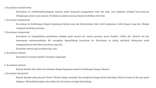 d. Kecerdasan musikal/ritmik
Kecerdasan ini melibatkanbkemampuan manusia untuk mengenali menggunakan ritme dan nada, serta kepekaan terhadap bunyu-bunyian
dilingkungan sekitar suara manusia. Perubahan kesadaran manusia banyak disebabkan oleh ritme.
e. Kecerdasan interpersonal
Kecerdasan ini berhubungan dengan kemampuan bekerja sama dan berkomunikasi baik verbal maupunnon verbal dengan orang lain. Mampu
mengenali perbedaan perasaan,
f. Kecerdasan intrapersonal
Kecerdasan ini mengendalikan pemahaman terhadap aspek internal diri seperti, perasaan, proses berpikir, refleksi diri. Identitas diri dan
kemampuan mentransendenkan diri merupakan bagian/bidang kecerdasan ini. Kecerdasan ini paling individual sifatnya,dan untuk
menggunakannya diperlukan kecerdasan yang lain.
Kemudian muncul tiga kecerdasan lagi yaitu:
g. Kecerdasan naturalis
Kecerdasan ini banyak dimiliki oleh pakar lingkungan
h. Kecerdasan spiritual
Banyak dimiliki oleh rohaniwan, berkaitan dengan bagaimana manusia berhubungan dengan tuhannya
j. Kecerdasan eksistensial
Banyak dijumpai pada para para filusuf. Mereka mampu menyadari dan menghayati dengan benar keberadaan dirinya di dunia ini dan apa tujuan
hidupnya. Melaluibkontemplasi dan refleksi diri kecerdasan ini dapat berkembang.
 