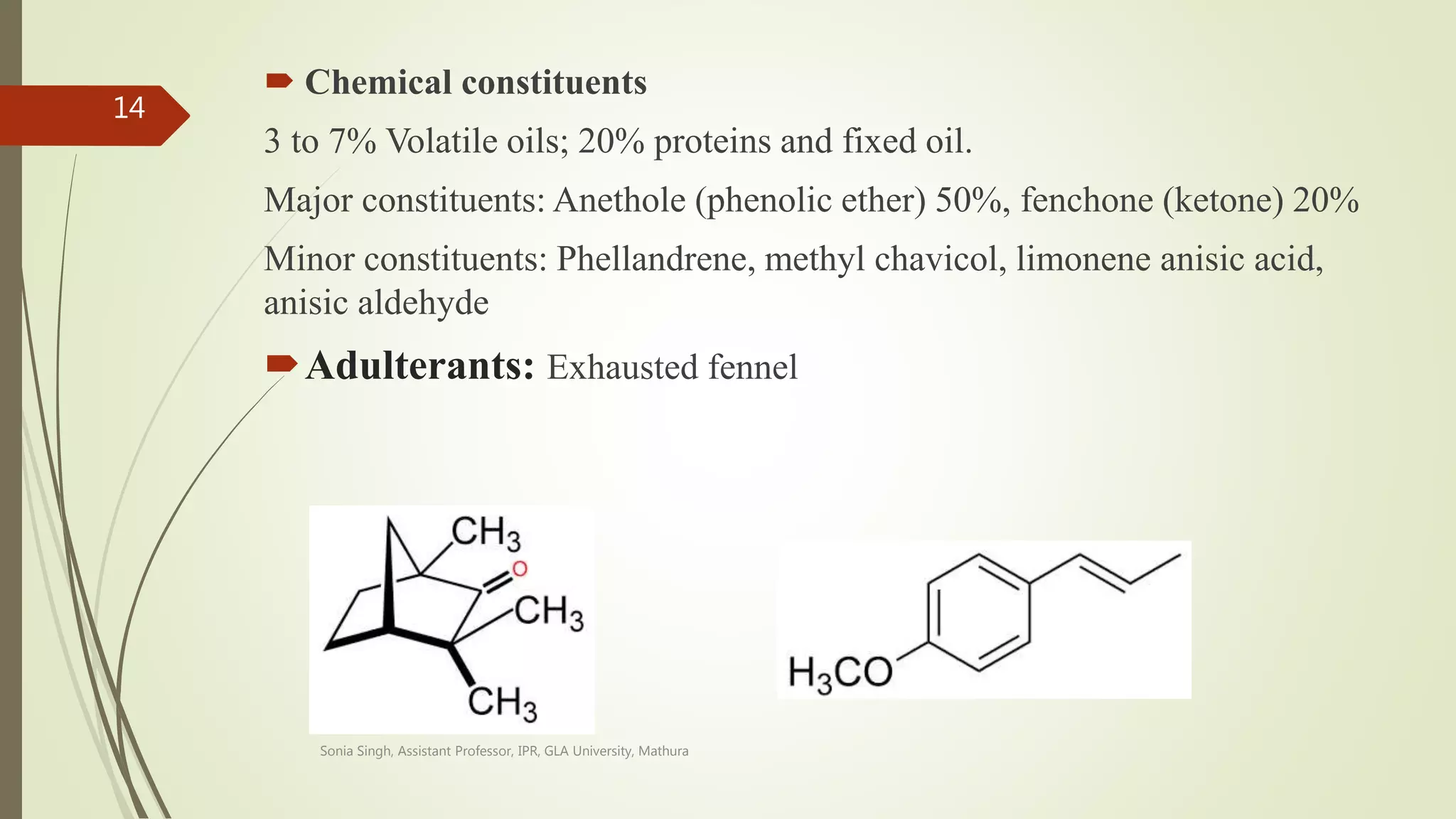  Chemical constituents
3 to 7% Volatile oils; 20% proteins and fixed oil.
Major constituents: Anethole (phenolic ether) 50%, fenchone (ketone) 20%
Minor constituents: Phellandrene, methyl chavicol, limonene anisic acid,
anisic aldehyde
Adulterants: Exhausted fennel
Fenchone Anethole
Sonia Singh, Assistant Professor, IPR, GLA University, Mathura
14
 